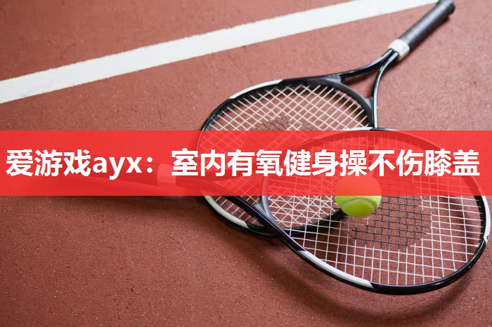 爱游戏ayx：室内有氧健身操不伤膝盖