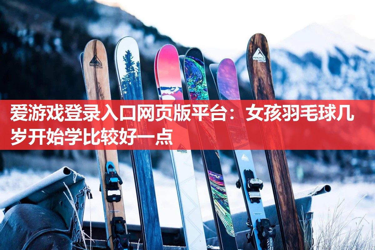 爱游戏登录入口网页版平台：女孩羽毛球几岁开始学比较好一点