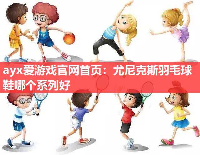 ayx爱游戏官网首页：尤尼克斯羽毛球鞋哪个系列好